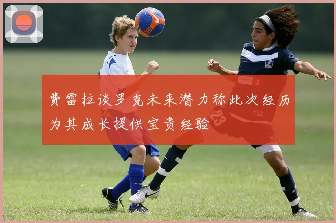 费雷拉谈罗克未来潜力称此次经历为其成长提供宝贵经验