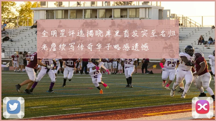 全明星评选揭晓库里首发实至名归老詹续写传奇华子略感遗憾