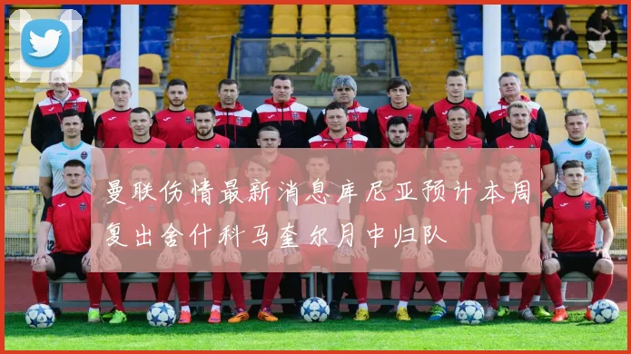 曼联伤情最新消息库尼亚预计本周复出舍什科马奎尔月中归队