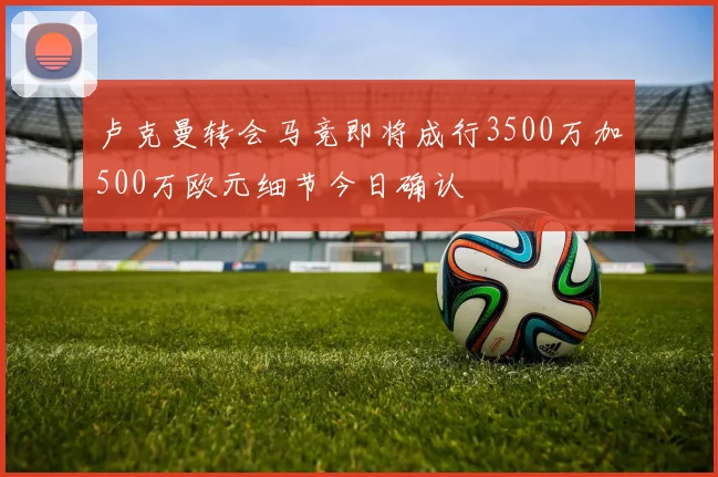 卢克曼转会马竞即将成行3500万加500万欧元细节今日确认