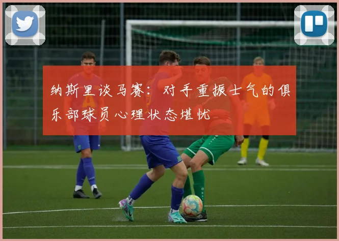纳斯里谈马赛：对手重振士气的俱乐部球员心理状态堪忧