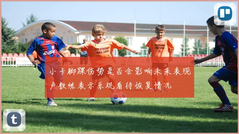 小卡脚踝伤势是否会影响未来表现卢教练表示乐观看待恢复情况