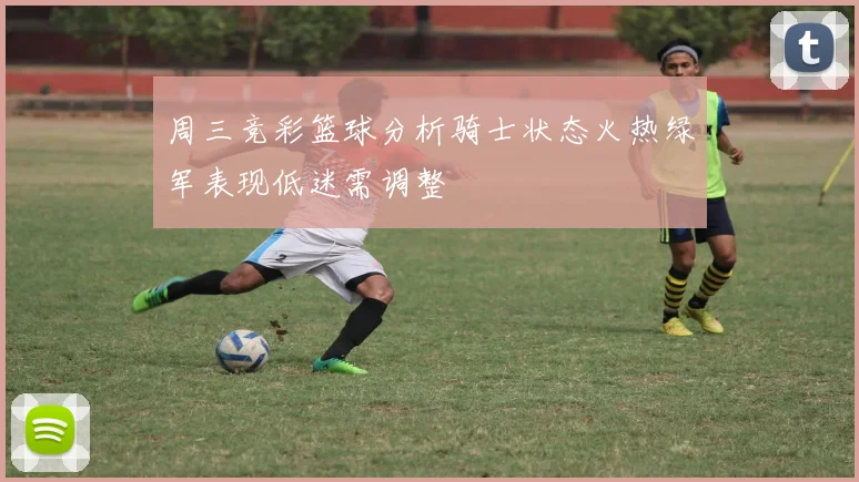 周三竞彩篮球分析骑士状态火热绿军表现低迷需调整