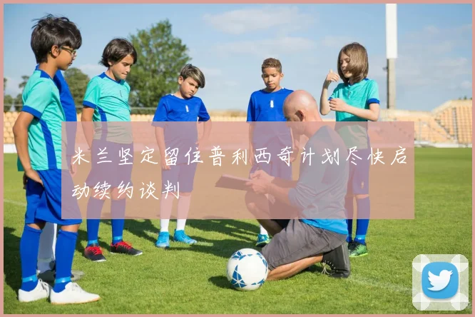 米兰坚定留住普利西奇计划尽快启动续约谈判