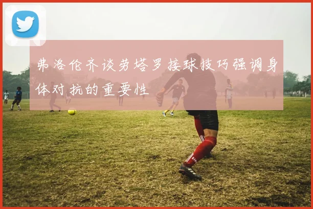 弗洛伦齐谈劳塔罗接球技巧强调身体对抗的重要性