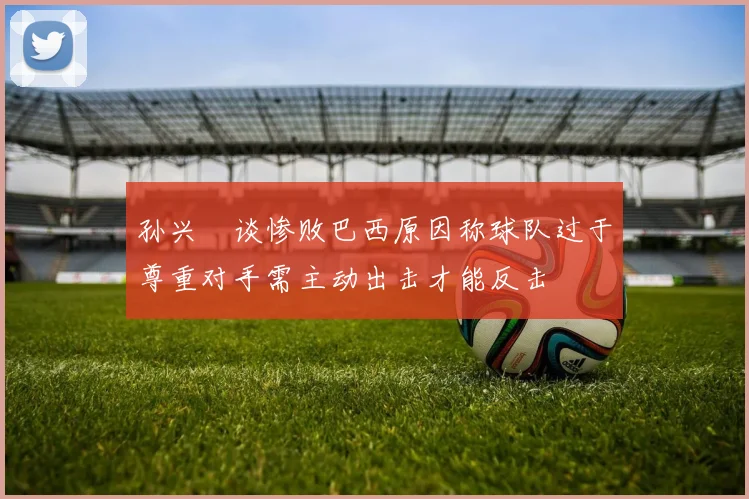孙兴慜谈惨败巴西原因称球队过于尊重对手需主动出击才能反击