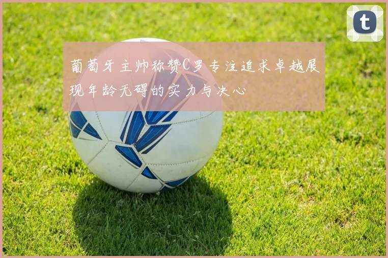 葡萄牙主帅称赞C罗专注追求卓越展现年龄无碍的实力与决心