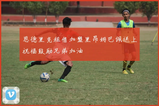 恩德里克租借加盟里昂姆巴佩送上祝福鼓励兄弟加油
