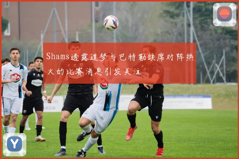 Shams透露追梦与巴特勒缺席对阵热火的比赛消息引发关注