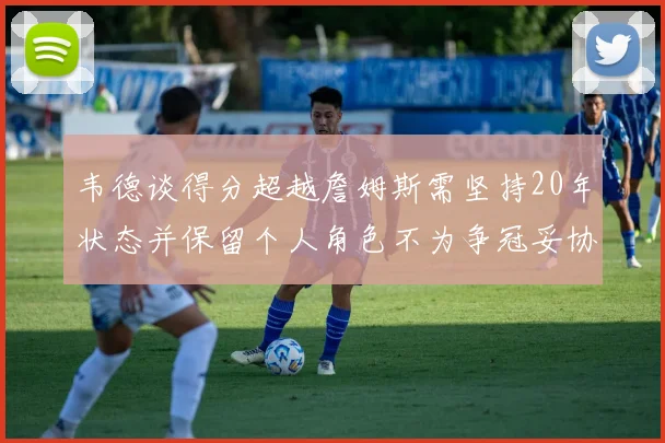 韦德谈得分超越詹姆斯需坚持20年状态并保留个人角色不为争冠妥协