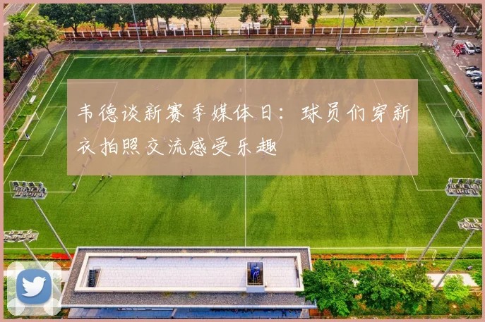 韦德谈新赛季媒体日：球员们穿新衣拍照交流感受乐趣