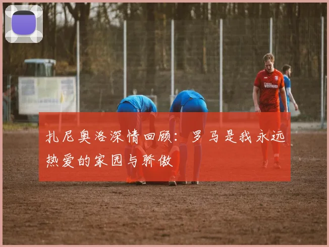 扎尼奥洛深情回顾：罗马是我永远热爱的家园与骄傲