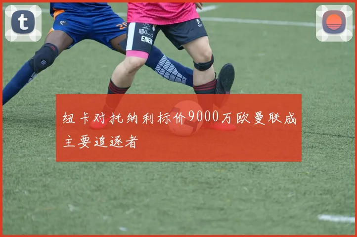 纽卡对托纳利标价9000万欧曼联成主要追逐者