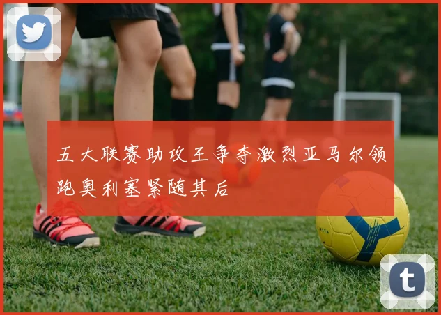 五大联赛助攻王争夺激烈亚马尔领跑奥利塞紧随其后