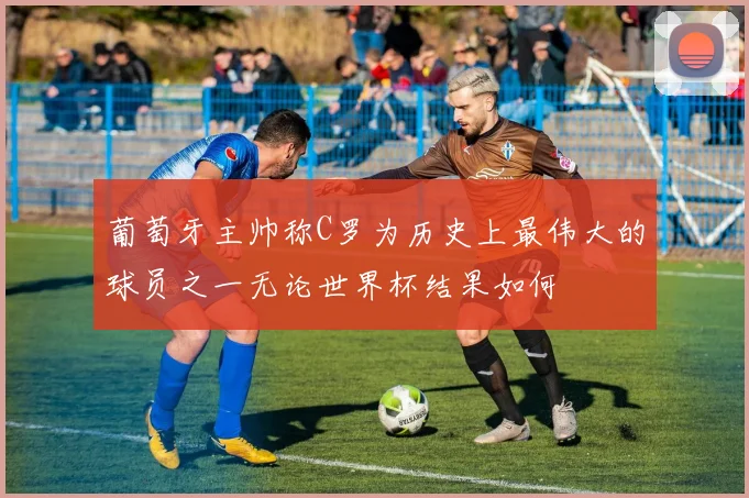 葡萄牙主帅称C罗为历史上最伟大的球员之一无论世界杯结果如何