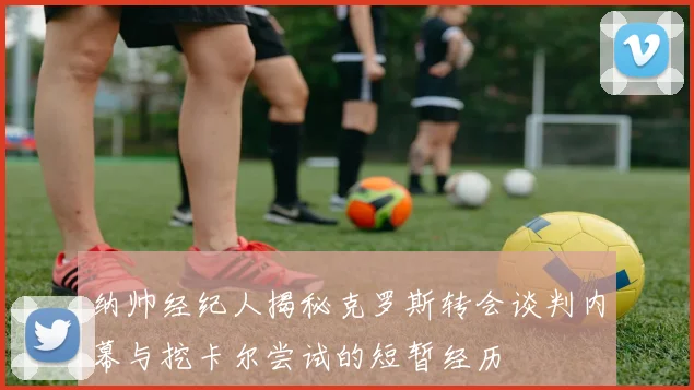 纳帅经纪人揭秘克罗斯转会谈判内幕与挖卡尔尝试的短暂经历