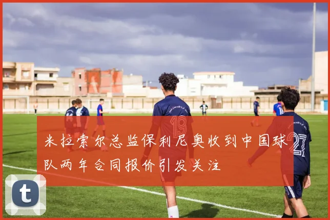 米拉索尔总监保利尼奥收到中国球队两年合同报价引发关注