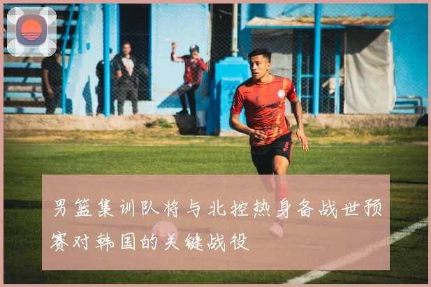 男篮集训队将与北控热身备战世预赛对韩国的关键战役