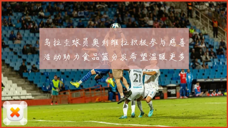 乌拉圭球员奥利维拉积极参与慈善活动助力食品篮分发希望温暖更多需要帮助的人