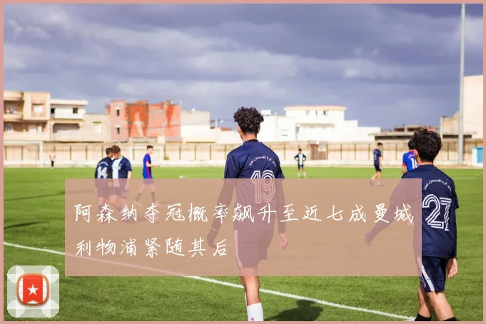 阿森纳夺冠概率飙升至近七成曼城利物浦紧随其后