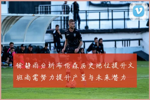 徐静雨分析布伦森历史地位提升文班尚需努力提升产量与未来潜力