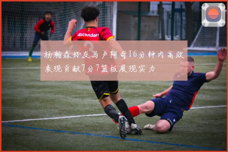 杨瀚森好友马卢阿奇16分钟内高效表现贡献7分7篮板展现实力