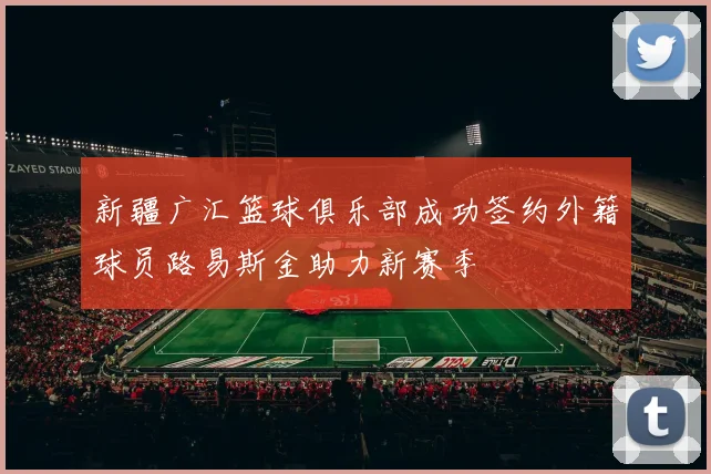 新疆广汇篮球俱乐部成功签约外籍球员路易斯金助力新赛季
