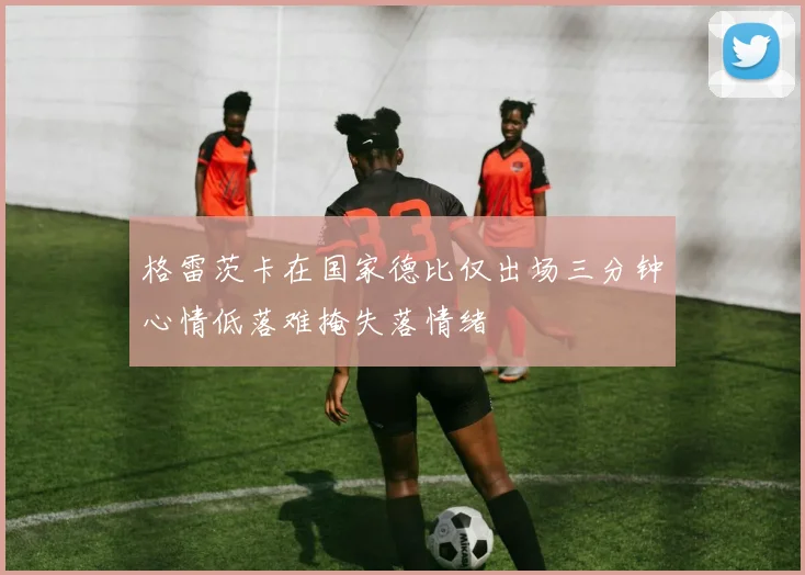 格雷茨卡在国家德比仅出场三分钟心情低落难掩失落情绪
