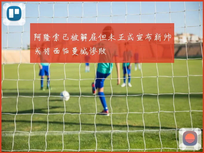 阿隆索已被解雇但未正式宣布新帅或将面临曼城惨败