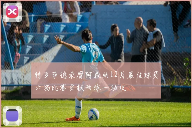 特罗萨德荣膺阿森纳12月最佳球员六场比赛贡献两球一助攻