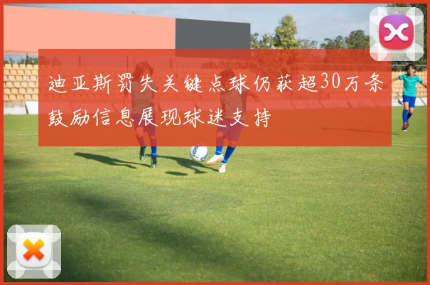 迪亚斯罚失关键点球仍获超30万条鼓励信息展现球迷支持