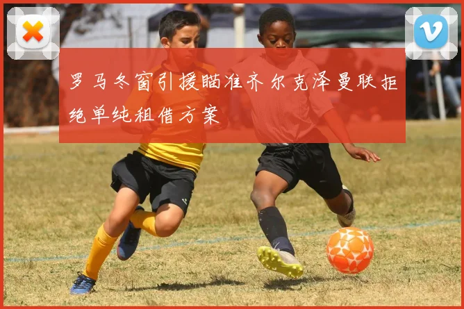 罗马冬窗引援瞄准齐尔克泽曼联拒绝单纯租借方案
