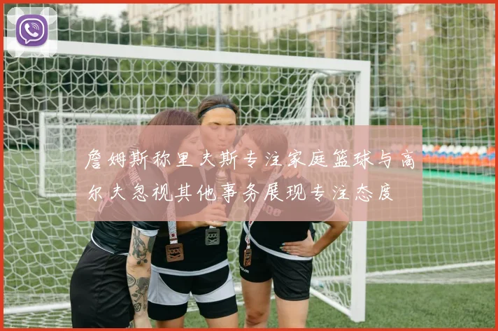 詹姆斯称里夫斯专注家庭篮球与高尔夫忽视其他事务展现专注态度