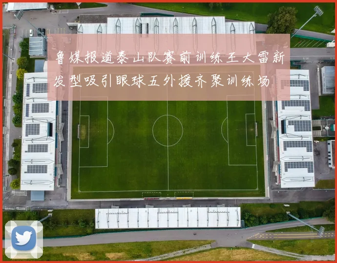 鲁媒报道泰山队赛前训练王大雷新发型吸引眼球五外援齐聚训练场