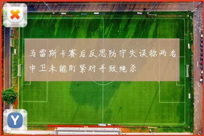 马雷斯卡赛后反思防守失误称两名中卫未能盯紧对手致绝杀