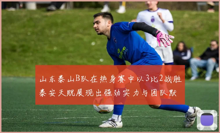 山东泰山B队在热身赛中以3比2战胜泰安天贶展现出强劲实力与团队默契