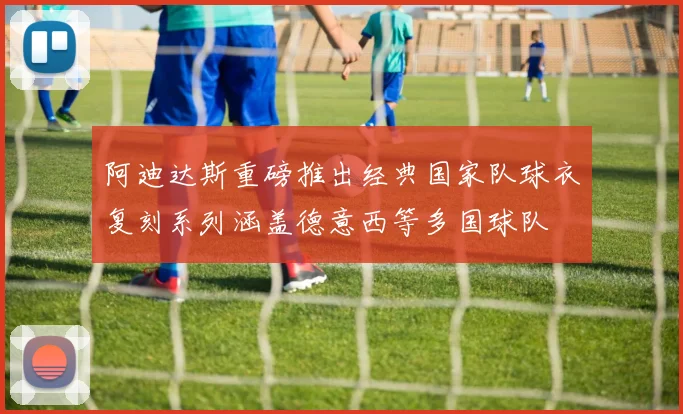 阿迪达斯重磅推出经典国家队球衣复刻系列涵盖德意西等多国球队