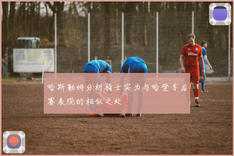 哈斯勒姆分析骑士实力与哈登季后赛表现的相似之处