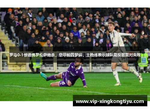 罗马0-1惨遭佛罗伦萨绝杀，意甲前四梦碎，主教练表示球队需反思面对失败